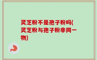 灵芝粉不是孢子粉吗(灵芝粉与孢子粉非同一物)