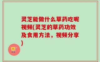 灵芝能做什么草药吃呢视频(灵芝的草药功效及食用方法，视频分享)