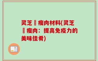 灵芝燉瘦肉材料(灵芝燉瘦肉：提高免疫力的美味佳肴)