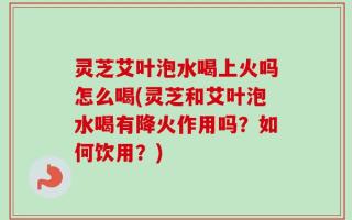 灵芝艾叶泡水喝上火吗怎么喝(灵芝和艾叶泡水喝有降火作用吗？如何饮用？)