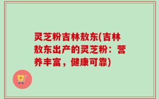 灵芝粉吉林敖东(吉林敖东出产的灵芝粉：营养丰富，健康可靠)