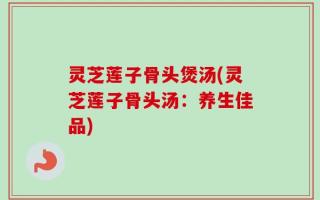 灵芝莲子骨头煲汤(灵芝莲子骨头汤：养生佳品)