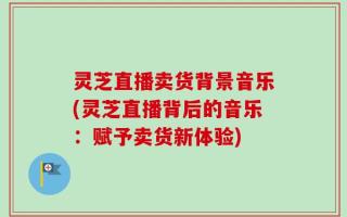 灵芝直播卖货背景音乐(灵芝直播背后的音乐：赋予卖货新体验)