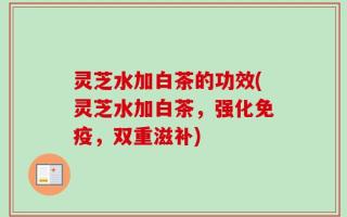 灵芝水加白茶的功效(灵芝水加白茶，强化免疫，双重滋补)