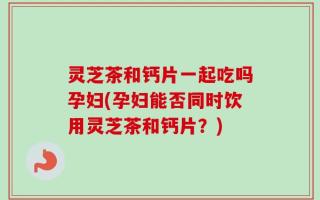 灵芝茶和钙片一起吃吗孕妇(孕妇能否同时饮用灵芝茶和钙片？)