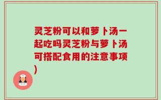 灵芝粉可以和萝卜汤一起吃吗灵芝粉与萝卜汤可搭配食用的注意事项)