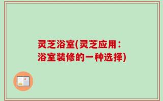 灵芝浴室(灵芝应用：浴室装修的一种选择)