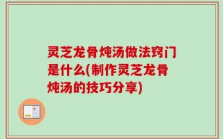 灵芝龙骨炖汤做法窍门是什么(制作灵芝龙骨炖汤的技巧分享)