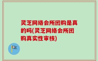 灵芝网络会所团购是真的吗(灵芝网络会所团购真实性审核)