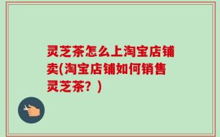灵芝茶怎么上淘宝店铺卖(淘宝店铺如何销售灵芝茶？)