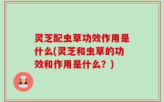 灵芝配虫草功效作用是什么(灵芝和虫草的功效和作用是什么？)