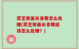 灵芝背面长青霉怎么处理(灵芝背面长青霉应该怎么处理？)