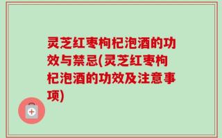 灵芝红枣枸杞泡酒的功效与禁忌(灵芝红枣枸杞泡酒的功效及注意事项)