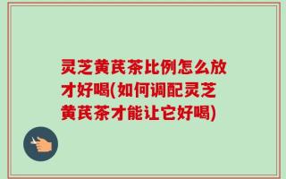 灵芝黄芪茶比例怎么放才好喝(如何调配灵芝黄芪茶才能让它好喝)
