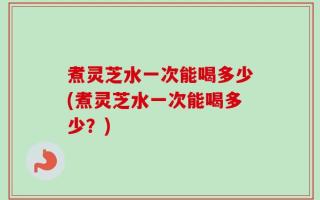 煮灵芝水一次能喝多少(煮灵芝水一次能喝多少？)