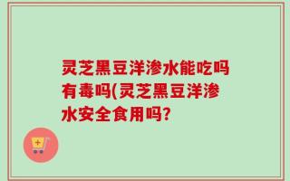 灵芝黑豆洋渗水能吃吗有毒吗(灵芝黑豆洋渗水安全食用吗？