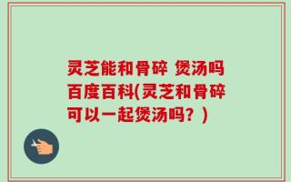 灵芝能和骨碎 煲汤吗百度百科(灵芝和骨碎可以一起煲汤吗？)