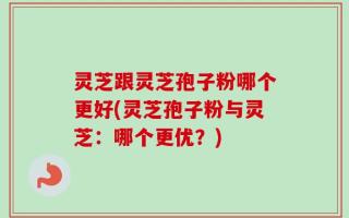 灵芝跟灵芝孢子粉哪个更好(灵芝孢子粉与灵芝：哪个更优？)
