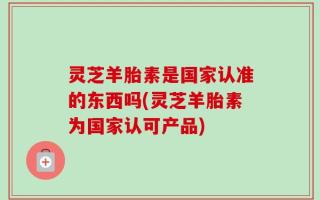 灵芝羊胎素是国家认准的东西吗(灵芝羊胎素为国家认可产品)
