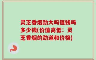灵芝香烟劲大吗值钱吗多少钱(价值高低：灵芝香烟的劲道和价格)