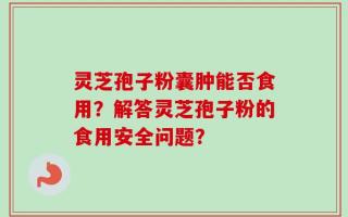灵芝孢子粉囊肿能否食用？解答灵芝孢子粉的食用安全问题？
