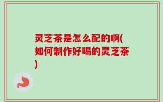 灵芝茶是怎么配的啊(如何制作好喝的灵芝茶)