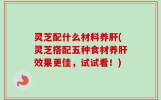 灵芝配什么材料养肝(灵芝搭配五种食材养肝效果更佳，试试看！)