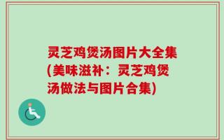 灵芝鸡煲汤图片大全集(美味滋补：灵芝鸡煲汤做法与图片合集)