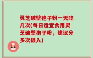 灵芝破壁孢子粉一天吃几次(每日适宜食用灵芝破壁孢子粉，建议分多次摄入)