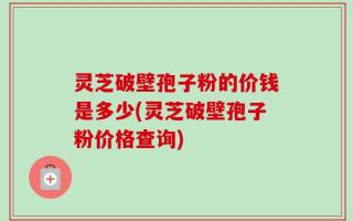 灵芝破壁孢子粉的价钱是多少(灵芝破壁孢子粉价格查询)