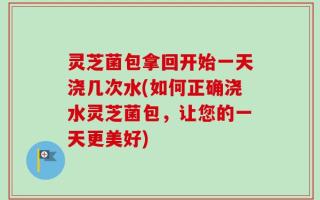 灵芝菌包拿回开始一天浇几次水(如何正确浇水灵芝菌包，让您的一天更美好)