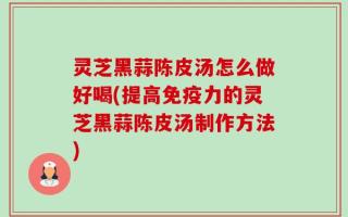 灵芝黑蒜陈皮汤怎么做好喝(提高免疫力的灵芝黑蒜陈皮汤制作方法)