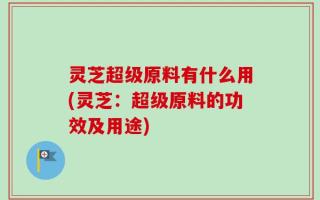 灵芝超级原料有什么用(灵芝：超级原料的功效及用途)