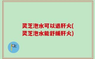 灵芝泡水可以退肝火(灵芝泡水能舒缓肝火)