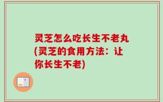 灵芝怎么吃长生不老丸(灵芝的食用方法：让你长生不老)