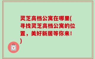 灵芝高档公寓在哪里(寻找灵芝高档公寓的位置，美好新居等你来！)