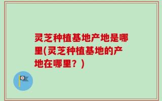 灵芝种植基地产地是哪里(灵芝种植基地的产地在哪里？)