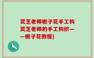 灵芝老师栀子花手工钩灵芝老师的手工钩织——栀子花教程)