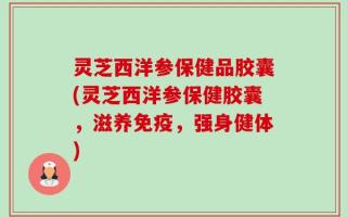 灵芝西洋参保健品胶囊(灵芝西洋参保健胶囊，滋养免疫，强身健体)