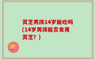 灵芝男孩14岁能吃吗(14岁男孩能否食用灵芝？)