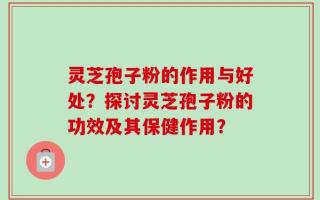 灵芝孢子粉的作用与好处？探讨灵芝孢子粉的功效及其保健作用？