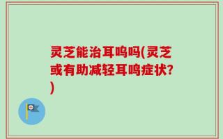 灵芝能治耳呜吗(灵芝或有助减轻耳鸣症状？)