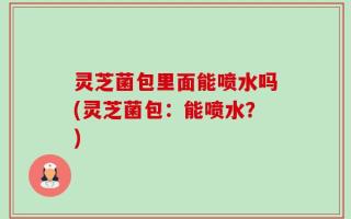 灵芝菌包里面能喷水吗(灵芝菌包：能喷水？)