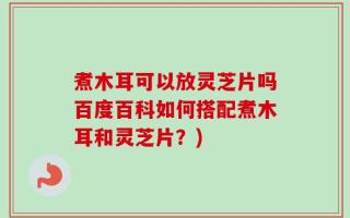 煮木耳可以放灵芝片吗百度百科如何搭配煮木耳和灵芝片？)