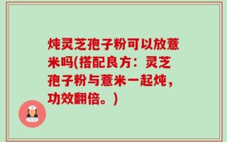 炖灵芝孢子粉可以放薏米吗(搭配良方：灵芝孢子粉与薏米一起炖，功效翻倍。)