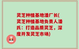 灵芝种植基地潘厂长(灵芝种植基地负责人潘氏：打造品质灵芝，深度开发灵芝市场)