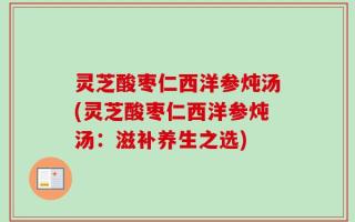 灵芝酸枣仁西洋参炖汤(灵芝酸枣仁西洋参炖汤：滋补养生之选)