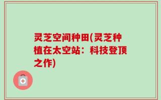 灵芝空间种田(灵芝种植在太空站：科技登顶之作)