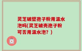灵芝破壁孢子粉用温水泡吗(灵芝破壳孢子粉可否用温水泡？)
