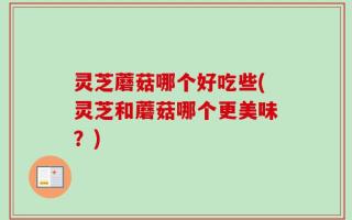 灵芝蘑菇哪个好吃些(灵芝和蘑菇哪个更美味？)